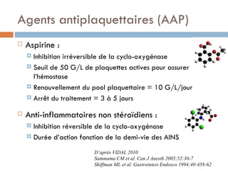 Agents antiplaquettaires (AAP)
   Aspirine :
     Inhibition irréversible de la cyclo-oxygénase
     Seuil de 50 G/L de plaquettes actives pour assurer
      l’hémostase
     Renouvellement du pool plaquettaire = 10 G/L/jour

     Arrêt du traitement = 3 à 5 jours


   Anti-inflammatoires non stéroïdiens :
     Inhibition réversible de la cyclo-oxygénase
     Durée d’action fonction de la demi-vie des AINS

                         D’après VIDAL 2010
                         Sammama CM et al. Can J Anesth 2005;52:30-7
                         Shiffman ML et al. Gastrointest Endosco 1994;40:458-62
 