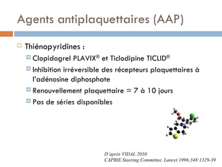 Agents antiplaquettaires (AAP)
   Thiénopyridines :
     Clopidogrel    PLAVIX® et Ticlodipine TICLID®
     Inhibition irréversible des récepteurs plaquettaires à
      l’adénosine diphosphate
     Renouvellement plaquettaire = 7 à 10 jours

     Pas de séries disponibles




                             D’après VIDAL 2010
                             CAPRIE Steering Committee. Lancet 1996;348:1329-39
 