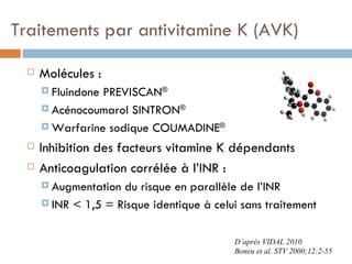 Traitements par antivitamine K (AVK)

     Molécules :
       FluindonePREVISCAN®
       Acénocoumarol SINTRON®

       Warfarine sodique COUMADINE®

     Inhibition des facteurs vitamine K dépendants
     Anticoagulation corrélée à l’INR :
       Augmentation du risque en parallèle de l’INR
       INR < 1,5 = Risque identique à celui sans traitement



                                           D’après VIDAL 2010
                                           Boneu et al. STV 2000;12:2-55
 