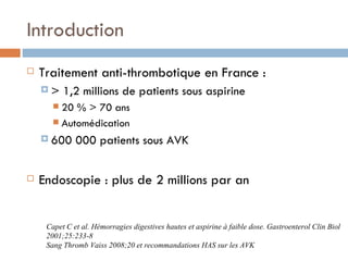 Introduction
   Traitement anti-thrombotique en France :
    >     1,2 millions de patients sous aspirine
        20 % > 70 ans
        Automédication

     600     000 patients sous AVK

   Endoscopie : plus de 2 millions par an


     Capet C et al. Hémorragies digestives hautes et aspirine à faible dose. Gastroenterol Clin Biol
     2001;25:233-8
     Sang Thromb Vaiss 2008;20 et recommandations HAS sur les AVK
 