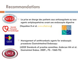Recommandations

        La prise en charge des patients sous anticoagulants ou sous
         agents antiplaquettaires avant une endoscopie digestive
         (Napoléon B et al. www.sfed.org)




        Management of antithrombotic agents for endoscopic
         procedures Gastrointestinal Endoscopy
         (ASGE Standards of practice committee. Anderson MA et al.
          Gastrointest Endosc. 2009 ; 70 : 1060-70)
 