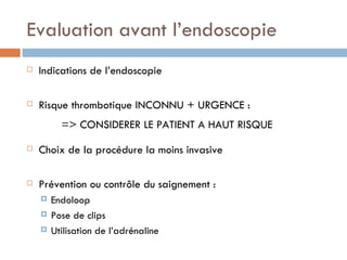 Evaluation avant l’endoscopie
   Indications de l’endoscopie

   Risque thrombotique INCONNU + URGENCE :
          => CONSIDERER LE PATIENT A HAUT RISQUE
   Choix de la procédure la moins invasive

   Prévention ou contrôle du saignement :
       Endoloop
       Pose de clips
       Utilisation de l’adrénaline
 