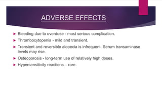 ADVERSE EFFECTS
 Bleeding due to overdose - most serious complication.
 Thrombocytopenia - mild and transient.
 Transient and reversible alopecia is infrequent. Serum transaminase
levels may rise.
 Osteoporosis - long-term use of relatively high doses.
 Hypersensitivity reactions – rare.
 