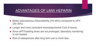 ADVANTAGES OF LMW HEPARIN
 Better subcutaneous bioavailability (70–90%) compared to UFH
(20–30%)
 Longer and more consistent monoexponential t½(4–6 hours)
 Since aPTT/clotting times are not prolonged, laboratory monitoring
is not needed.
 Risk of osteoporosis after long term use is much less.
 