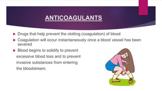 ANTICOAGULANTS
 Drugs that help prevent the clotting (coagulation) of blood
 Coagulation will occur instantaneously once a blood vessel has been
severed
 Blood begins to solidify to prevent
excessive blood loss and to prevent
invasive substances from entering
the bloodstream.
 