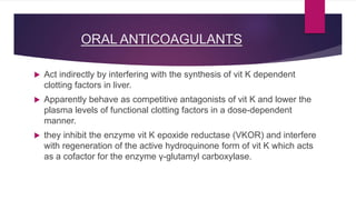ORAL ANTICOAGULANTS
 Act indirectly by interfering with the synthesis of vit K dependent
clotting factors in liver.
 Apparently behave as competitive antagonists of vit K and lower the
plasma levels of functional clotting factors in a dose-dependent
manner.
 they inhibit the enzyme vit K epoxide reductase (VKOR) and interfere
with regeneration of the active hydroquinone form of vit K which acts
as a cofactor for the enzyme γ-glutamyl carboxylase.
 