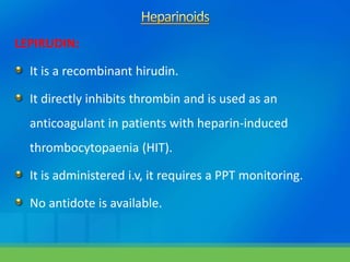 LEPIRUDIN:
It is a recombinant hirudin.
It directly inhibits thrombin and is used as an
anticoagulant in patients with heparin-induced
thrombocytopaenia (HIT).
It is administered i.v, it requires a PPT monitoring.
No antidote is available.
 