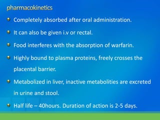 Completely absorbed after oral administration.
It can also be given i.v or rectal.
Food interferes with the absorption of warfarin.
Highly bound to plasma proteins, freely crosses the
placental barrier.
Metabolized in liver, inactive metabolities are excreted
in urine and stool.
Half life – 40hours. Duration of action is 2-5 days.
 