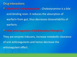 Warfarin X cholestyramine : Cholestyramine is a bile
acid-binding resin. It reduces the absorption of
warfarin from gut, thus decreases bioavailability of
warfarin.
Oral anticoagulants X barbiturates/rifampicin:
They are enzyme inducers, increase metabolic clearance
of oral anticoagulants and hence decrease the
anticoagulant effect.
 
