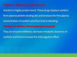 Wafarin X salicylates/sulphonamide:
Warfarinishighlyproteinbond.Thesedrugsdisplacewarfarin
fromplasma-proteinbindingsiteandincreasethefreeplasma
concentrationofwarfarinandthusleadtobleeding.
Warfarin X alcohol,chloramphenicol,isoniazid:
Theyareenzymeinhibitors,decreasemetabolicclearanceof
warfarinandhenceincreasetheanticoagulanteffect.
 