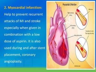 2. Myocardial infarction:
Help to prevent recurrent
attacks of MI and stroke
especially when given in
combination with a low
dose of aspirin. It is also
used during and after stent
placement, coronary
angioplasty.
 