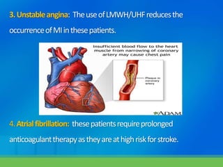 3.Unstableangina: TheuseofLMWH/UHFreducesthe
occurrenceofMIinthesepatients.
4.Atrialfibrillation: thesepatientsrequireprolonged
anticoagulanttherapyastheyareathighriskforstroke.
 