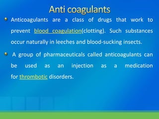 Anticoagulants are a class of drugs that work to
prevent blood coagulation(clotting). Such substances
occur naturally in leeches and blood-sucking insects.
A group of pharmaceuticals called anticoagulants can
be used as an injection as a medication
for thrombotic disorders.
 