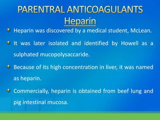 Heparin was discovered by a medical student, McLean.
It was later isolated and identified by Howell as a
sulphated mucopolysaccaride.
Because of its high concentration in liver, it was named
as heparin.
Commercially, heparin is obtained from beef lung and
pig intestinal mucosa.
 