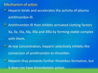 Heparin binds and accelerates the activity of plasma
antithrombin-lll.
Antithrombin-lll then inhibits activated clotting factors
Xa, lla, lXa, Xla, Xlla and Xllla by forming stable complex
with them.
At low concentration, heparin selectively inhibits the
conversion of prothrombin to thrombin.
Heparin thus prevents further thrombus formation, but
it does not have thrombolytic action
 