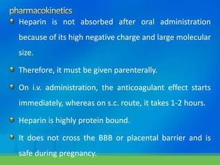 Heparin is not absorbed after oral administration
because of its high negative charge and large molecular
size.
Therefore, it must be given parenterally.
On i.v. administration, the anticoagulant effect starts
immediately, whereas on s.c. route, it takes 1-2 hours.
Heparin is highly protein bound.
It does not cross the BBB or placental barrier and is
safe during pregnancy.
 