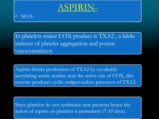 ASPIRIN-
• MOA-
In platelets major COX product is TXA2 , a labile
inducer of platelet aggregation and potent
vasoconstrictor.
Aspirin blocks production of TXA2 by covalently
acetylating serine residue near the active site of COX, this
enzyme produces cyclic endperoxidase precursor of TXA2.
Since platelets do not synthesize new proteins hence the
action of aspirin on platelets is permanent (7-10 days).
 