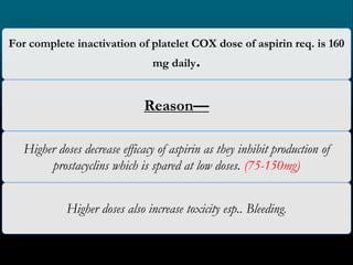 For complete inactivation of platelet COX dose of aspirin req. is 160
mg daily.
Reason—
Higher doses decrease efficacy of aspirin as they inhibit production of
prostacyclins which is spared at low doses. (75-150mg)
Higher doses also increase toxicity esp.. Bleeding.
 