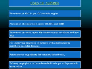 USES OF ASPIRIN
Prevention of AMI in pts. Of unstable angina
Prevention of reinfarction in pts. Of AMI and IHD
Prevention of stroke in pts. Of cerbrovascular accidents and h/o
TIA
For improving prognosis in patients with atherosclerotic
peripheral vascular diseases
Percutaneous angioplasty for coronary thrombosis ,
Primary prophylaxis of thromboembolism in pts with prosthetic
heart valves
 