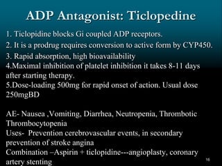ADP Antagonist: Ticlopedine
1. Ticlopidine blocks Gi coupled ADP receptors.
2. It is a prodrug requires conversion to active form by CYP450.
3. Rapid absorption, high bioavailability
4.Maximal inhibition of platelet inhibition it takes 8-11 days
after starting therapy.
5.Dose-loading 500mg for rapid onset of action. Usual dose
250mgBD
AE- Nausea ,Vomiting, Diarrhea, Neutropenia, Thrombotic
Thrombocytopenia
Uses- Prevention cerebrovascular events, in secondary
prevention of stroke angina
Combination –Aspirin + ticlopidine---angioplasty, coronary
artery stenting 16
 