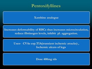 Xanthine analogue
Increases deformability of RBCs thus increases microcirculation,
reduce fibrinogen levels, inhibit pl. aggregation.
Uses- CVAs esp.TIA(transient ischemic attacks) ,
Ischemic ulcers of legs
Dose 400mg tds
Pentoxifyllines
 
