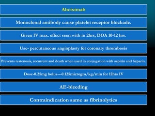Abciximab
Monoclonal antibody cause platelet receptor blockade.
Given IV max. effect seen with in 2hrs, DOA 10-12 hrs.
Use- percutaneous angioplasty for coronary thrombosis
Prevents restenosis, recurrent and death when used in conjugation with aspirin and heparin.
Dose-0.25mg bolus---0.125microgm/kg/min for 12hrs IV
AE-bleeding
Contraindication same as fibrinolytics
 