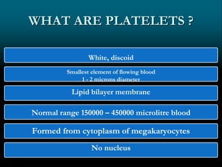 WHAT ARE PLATELETS ?
White, discoid
Smallest element of flowing blood
1 - 2 microns diameter
Lipid bilayer membrane
Normal range 150000 – 450000 microlitre blood
Formed from cytoplasm of megakaryocytes
No nucleus
 