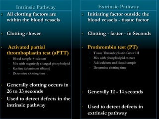 Intrinsic Pathway
 All clotting factors are
within the blood vessels
 Clotting slower
 Activated partial
thromboplastin test (aPTT)
 Blood sample + calcium
 Mix with negatively charged phospholipid
 Kaoline (aluminum silicate)
 Determine clotting time
 Generally clotting occurs in
26 to 33 seconds
 Used to detect defects in the
intrinsic pathway
Extrinsic Pathway
 Initiating factor outside the
blood vessels - tissue factor
 Clotting - faster - in Seconds
 Prothrombin test (PT)
 Tissue Thromboplastin factor III
 Mix with phospholipid extract
 Add calcium and blood sample
 Determine clotting time
 Generally 12 - 14 seconds
 Used to detect defects in
extrinsic pathway
 