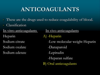ANTICOAGULANTS
 These are the drugs used to reduce coagulability of blood.
 Classification
In vitro anticoagulants In vivo anticoagulants
Heparin A) -Heparin
Sodium citrate -Low molecular weight Heparin
Sodium oxalate -Danaparoid
Sodium edetate -Lepirudin
-Heparan sulfate
B) Oral anticoagulants
 