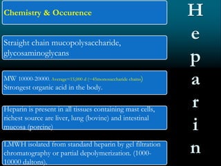 Chemistry & Occurence
Straight chain mucopolysaccharide,
glycosaminoglycans
MW 10000-20000. Average=15,000 d (~45monosaccharide chains)
Strongest organic acid in the body.
Heparin is present in all tissues containing mast cells,
richest source are liver, lung (bovine) and intestinal
mucosa (porcine)
LMWH isolated from standard heparin by gel filtration
chromatography or partial depolymerization. (1000-
10000 daltons).
H
e
p
a
r
i
n
 