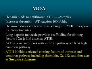 MOA
 Heparin binds to antithrombin III -----complex
 Increases thrombin –AT reaction 1000folds.
 Heparin induces conformational change in ATIII to expose
its interactive sites.
 Long heparin molecule provides scaffolding for clotting
factors ( Xa & IIa) aswellas ATIII.
 At low conc. interferes with intrinsic pathway while at high
common pathway.
 ATIII inhibits activated clotting factors of intrinsic and
common pathway including thrombin, Xa, IXa and thus acts
as Succide substrate
 