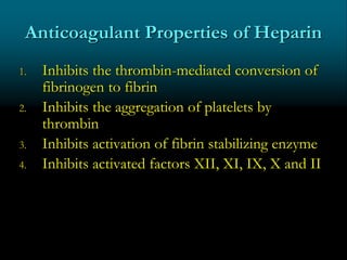 Anticoagulant Properties of Heparin
1. Inhibits the thrombin-mediated conversion of
fibrinogen to fibrin
2. Inhibits the aggregation of platelets by
thrombin
3. Inhibits activation of fibrin stabilizing enzyme
4. Inhibits activated factors XII, XI, IX, X and II
 
