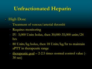 Unfractionated Heparin
 High Dose
 Treatment of venous/arterial thrombi
 Requires monitoring
 IV- 5,000 Units bolus, then 30,000-35,000 units/24
hrs
 80 Units/kg bolus, then 18 Units/kg/hr to maintain
aPTT in therapeutic range
 therapeutic goal – 2-2.5 times normal control value (-
30 sec)
 