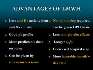 ADVANTAGES OF LMWH
1. Less anti IIa activity than
anti Xa activity
2. Good pk profile
3. More predictable dose
response
4. Can be given by
subcutaneous route
5. No monitoring required,
can be given OPD basis
6. Less anti-platelet effects
7. Longer t1/2’s
8. Decreased hospital stay
9. More favorable benefit –
risk ratio
 