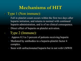 Mechanisms of HIT
 Type 1 (Non immune):
 Fall in platelet count occurs within the first two days after
heparin initiation, and returns to normal with continued
heparin administration, and is of no clinical consequence.
 Direct effect of heparin on platelet activation.
 Type 2 (Immune):
 Approx 0.3 to 3 percent of patients receiving heparin
 Mediated by antibodies to a heparin-platelet factor 4
complex.
 Seen with unfractionated heparin but in not with LMWH
 