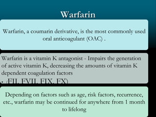 Warfarin
Warfarin, a coumarin derivative, is the most commonly used
oral anticoagulant (OAC) .
Warfarin is a vitamin K antagonist - Impairs the generation
of active vitamin K, decreasing the amounts of vitamin K
dependent coagulation factors
• (FII, FVII, FIX, FX)
Depending on factors such as age, risk factors, recurrence,
etc., warfarin may be continued for anywhere from 1 month
to lifelong
 