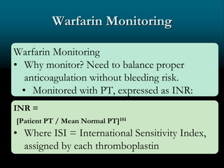 Warfarin Monitoring
Warfarin Monitoring
• Why monitor? Need to balance proper
anticoagulation without bleeding risk.
• Monitored with PT, expressed as INR:
INR =
[Patient PT / Mean Normal PT]ISI
• Where ISI = International Sensitivity Index,
assigned by each thromboplastin
manufacturer
 