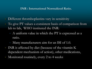 INR : International Normalized Ratio.
 Different thromboplastins vary in sensitivity
 To give PT values a consistent basis of comparison from
lab to lab, WHO instituted the INR:
 A uniform value in which the PT is expressed as a
ratio.
 Many manufacturers aim for an ISI of 1.0.
 INR is affected by diet (because of the vitamin K
dependent mechanism of action), other medications,
 Monitored routinely, every 2 to 4 weeks
 