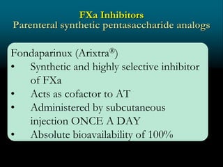 FXa Inhibitors
Parenteral synthetic pentasaccharide analogs
Fondaparinux (Arixtra®)
• Synthetic and highly selective inhibitor
of FXa
• Acts as cofactor to AT
• Administered by subcutaneous
injection ONCE A DAY
• Absolute bioavailability of 100%
 