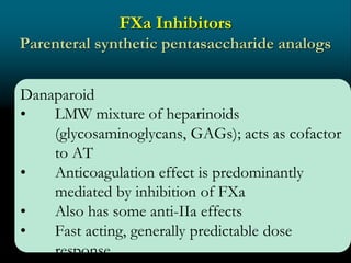 FXa Inhibitors
Parenteral synthetic pentasaccharide analogs
Danaparoid
• LMW mixture of heparinoids
(glycosaminoglycans, GAGs); acts as cofactor
to AT
• Anticoagulation effect is predominantly
mediated by inhibition of FXa
• Also has some anti-IIa effects
• Fast acting, generally predictable dose
response
 