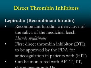 Direct Thrombin Inhibitors
Lepirudin (Recombinant hirudin)
• Recombinant hirudin, a derivative of
the saliva of the medicinal leech
Hirudo medicinalis
• First direct thrombin inhibitor (DTI)
to be approved by the FDA for
anticoagulation in patients with (HIT)
• Can be monitored with APTT, TT,
 