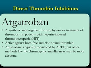 Direct Thrombin Inhibitors
Argatroban
• A synthetic anticoagulant for prophylaxis or treatment of
thrombosis in patients with heparin-induced
thrombocytopenia (HIT)
• Active against both free and clot-bound thrombin
• Argatroban is typically monitored by APTT, but other
methods like the chromogenic anti-IIa assay may be more
accurate.
 