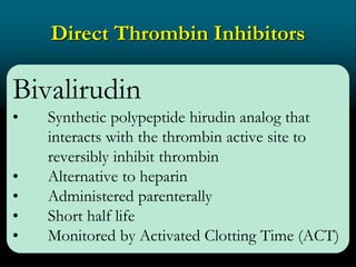 Direct Thrombin Inhibitors
Bivalirudin
• Synthetic polypeptide hirudin analog that
interacts with the thrombin active site to
reversibly inhibit thrombin
• Alternative to heparin
• Administered parenterally
• Short half life
• Monitored by Activated Clotting Time (ACT)
 