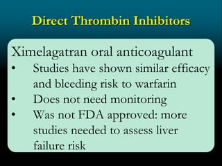 Direct Thrombin Inhibitors
Ximelagatran oral anticoagulant
• Studies have shown similar efficacy
and bleeding risk to warfarin
• Does not need monitoring
• Was not FDA approved: more
studies needed to assess liver
failure risk
 
