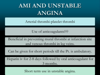 AMI AND UNSTABLE
ANGINA
Arterial thrombi-platelet thrombi
Use of anticoagulants???
Beneficial in preventing mural thrombi at infarction site
and venous thrombi in leg veins.
Can be given for short periods till the Pt. is ambulatory.
Heparin iv for 2-8 days followed by oral anticoagulant for
3 months.
Short term use in unstable angina.
 
