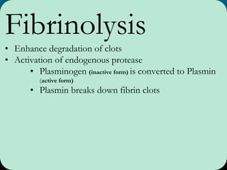 Fibrinolysis
• Enhance degradation of clots
• Activation of endogenous protease
• Plasminogen (inactive form) is converted to Plasmin
(active form)
• Plasmin breaks down fibrin clots
 