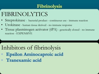 FIBRINOLYTICS
• Streptokinase - bacterial product - continuous use - immune reaction
• Urokinase - human tissue derived - no immune response
• Tissue plasminogen activator (tPA) - genetically cloned - no immune
reaction - EXPENSIVE
Inhibitors of fibrinolysis
 