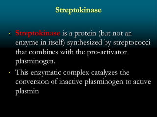  Streptokinase is a protein (but not an
enzyme in itself) synthesized by streptococci
that combines with the pro-activator
plasminogen.
 This enzymatic complex catalyzes the
conversion of inactive plasminogen to active
plasmin
 