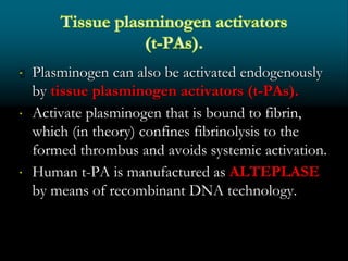  Plasminogen can also be activated endogenously
by tissue plasminogen activators (t-PAs).
 Activate plasminogen that is bound to fibrin,
which (in theory) confines fibrinolysis to the
formed thrombus and avoids systemic activation.
 Human t-PA is manufactured as ALTEPLASE
by means of recombinant DNA technology.
 