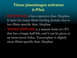 RETEPLASE is less expensive than Alteplase.
It lacks the major fibrin-binding domain thus is
less fibrin-specific than Alteplase
 TENECTEPLASE is a mutant form of t-PA
that has a longer half-life, and it can be given as
an intravenous bolus. Tenecteplase is slightly
more fibrin-specific than Alteplase
 
